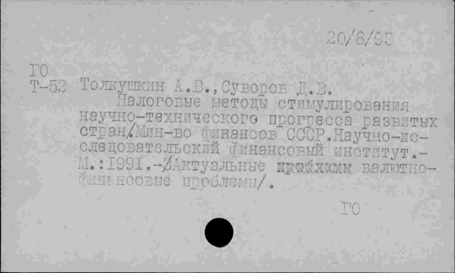 ﻿го
Т-52 Толкушкин А.В.,Суворов Д.В.
Налоговые методы стимулирования научно-технического прогресса развитых стран/Мин-во финансов СССР.Научно-исследовательский финансовый институт.-Н.:1991.-^Актуальные прайлхми валютно-псовые проблемы/.